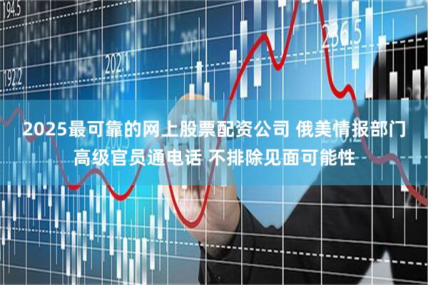 2025最可靠的网上股票配资公司 俄美情报部门高级官员通电话 不排除见面可能性