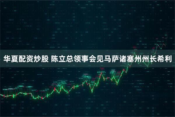 华夏配资炒股 陈立总领事会见马萨诸塞州州长希利