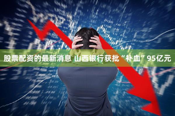 股票配资的最新消息 山西银行获批“补血”95亿元