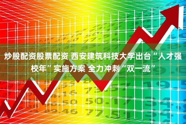 炒股配资股票配资 西安建筑科技大学出台“人才强校年”实施方案 全力冲刺“双一流”