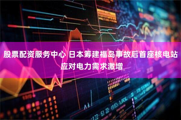 股票配资服务中心 日本筹建福岛事故后首座核电站 应对电力需求激增