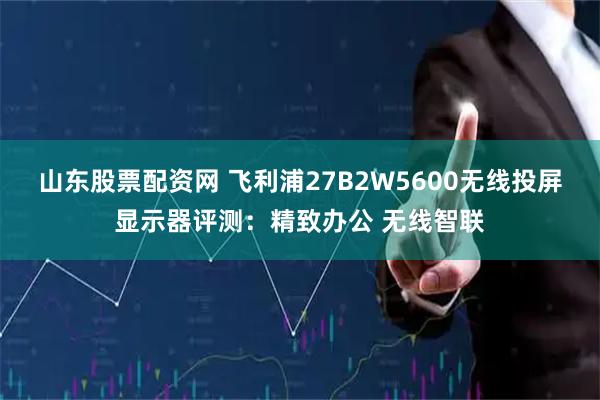 山东股票配资网 飞利浦27B2W5600无线投屏显示器评测：精致办公 无线智联