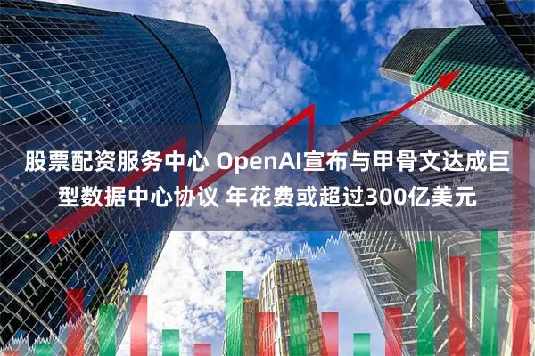 股票配资服务中心 OpenAI宣布与甲骨文达成巨型数据中心协议 年花费或超过300亿美元