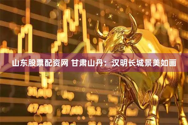 山东股票配资网 甘肃山丹：汉明长城景美如画