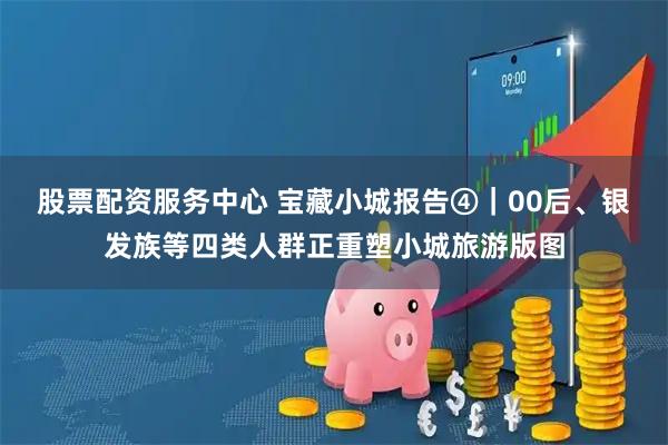 股票配资服务中心 宝藏小城报告④｜00后、银发族等四类人群正重塑小城旅游版图