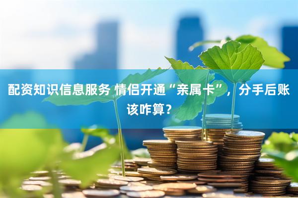 配资知识信息服务 情侣开通“亲属卡”，分手后账该咋算？