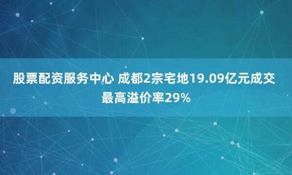 股票配资服务中心 成都2宗宅地19.09亿元成交 最高溢价率29%