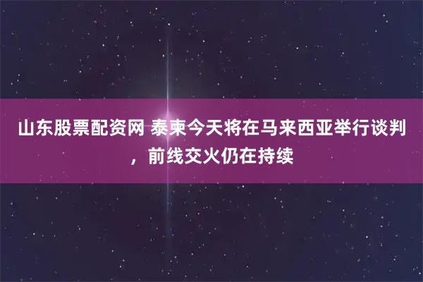 山东股票配资网 泰柬今天将在马来西亚举行谈判，前线交火仍在持续