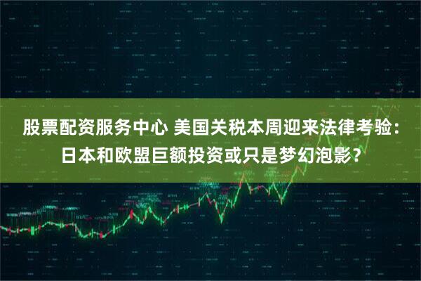 股票配资服务中心 美国关税本周迎来法律考验：日本和欧盟巨额投资或只是梦幻泡影？