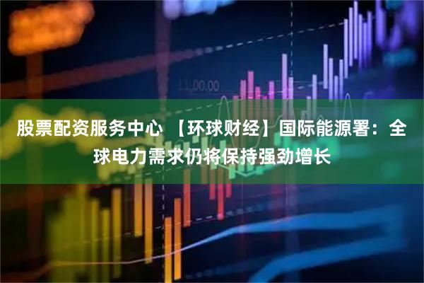 股票配资服务中心 【环球财经】国际能源署：全球电力需求仍将保持强劲增长