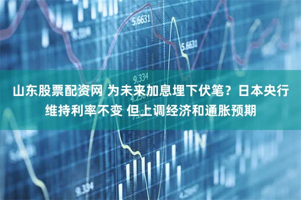 山东股票配资网 为未来加息埋下伏笔？日本央行维持利率不变 但上调经济和通胀预期