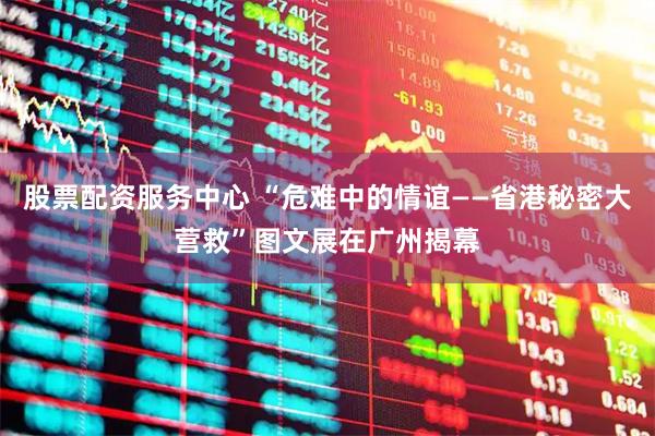 股票配资服务中心 “危难中的情谊——省港秘密大营救”图文展在广州揭幕