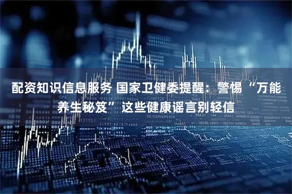 配资知识信息服务 国家卫健委提醒：警惕 “万能养生秘笈” 这些健康谣言别轻信