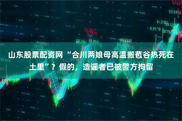 山东股票配资网 “合川两娘母高温搬苞谷热死在土里”？假的，造谣者已被警方拘留