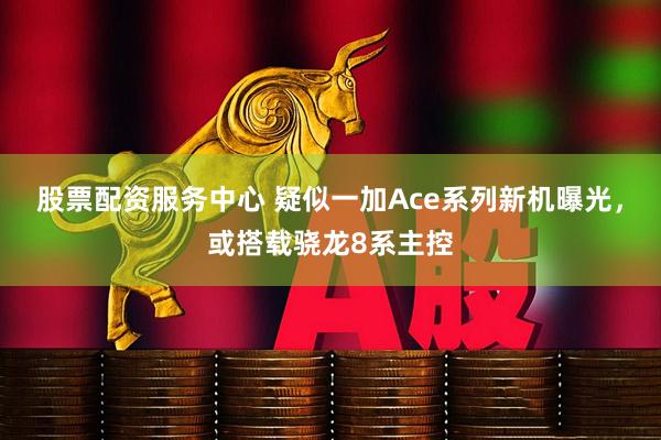 股票配资服务中心 疑似一加Ace系列新机曝光，或搭载骁龙8系主控