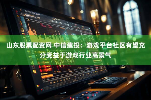 山东股票配资网 中信建投：游戏平台社区有望充分受益于游戏行业高景气