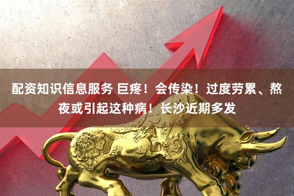 配资知识信息服务 巨疼！会传染！过度劳累、熬夜或引起这种病！长沙近期多发
