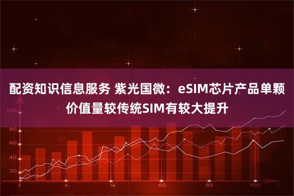 配资知识信息服务 紫光国微：eSIM芯片产品单颗价值量较传统SIM有较大提升