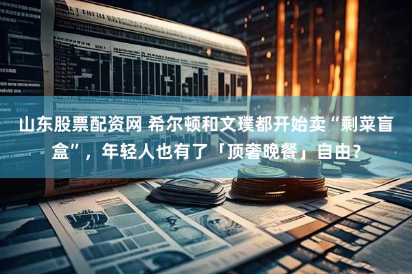 山东股票配资网 希尔顿和文璞都开始卖“剩菜盲盒”，年轻人也有了「顶奢晚餐」自由？
