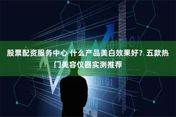 股票配资服务中心 什么产品美白效果好？五款热门美容仪器实测推荐