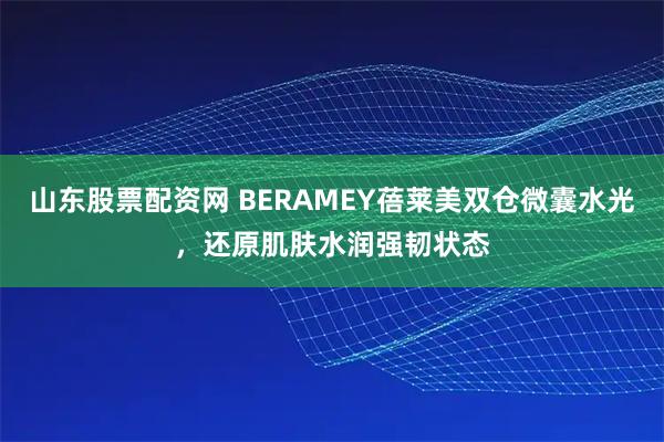 山东股票配资网 BERAMEY蓓莱美双仓微囊水光，还原肌肤水润强韧状态