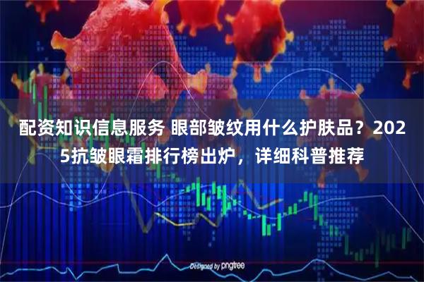 配资知识信息服务 眼部皱纹用什么护肤品？2025抗皱眼霜排行榜出炉，详细科普推荐