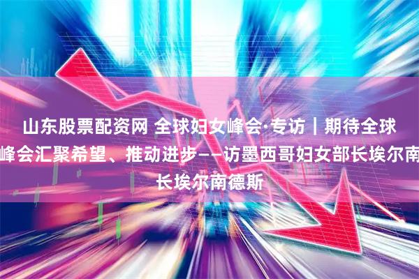 山东股票配资网 全球妇女峰会·专访｜期待全球妇女峰会汇聚希望、推动进步——访墨西哥妇女部长埃尔南德斯