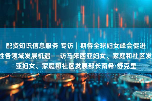 配资知识信息服务 专访｜期待全球妇女峰会促进国际合作、拓展女性各领域发展机遇——访马来西亚妇女、家庭和社区发展部长南希·舒克里