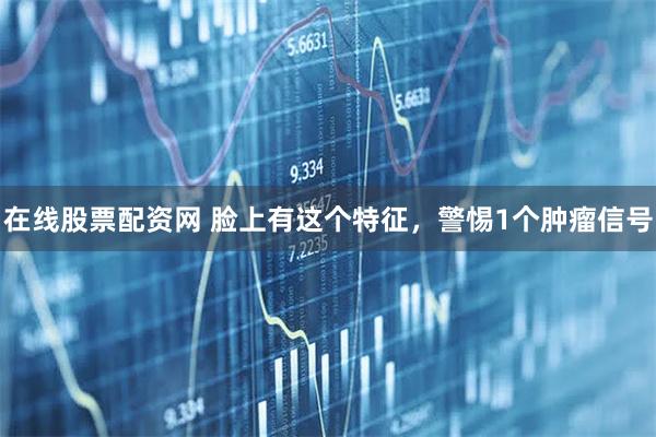 在线股票配资网 脸上有这个特征，警惕1个肿瘤信号