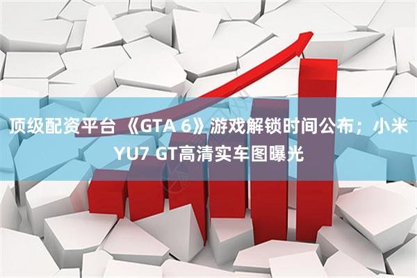顶级配资平台 《GTA 6》游戏解锁时间公布；小米YU7 GT高清实车图曝光