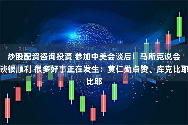 炒股配资咨询投资 参加中美会谈后！马斯克说会谈很顺利 很多好事正在发生：黄仁勋点赞、库克比耶