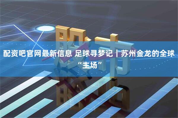 配资吧官网最新信息 足球寻梦记｜苏州金龙的全球“主场”