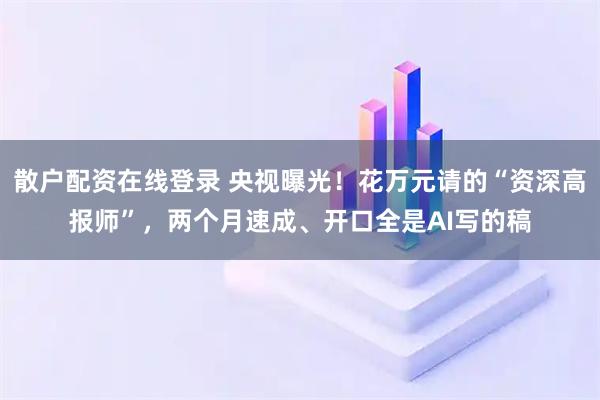 散户配资在线登录 央视曝光！花万元请的“资深高报师”，两个月速成、开口全是AI写的稿