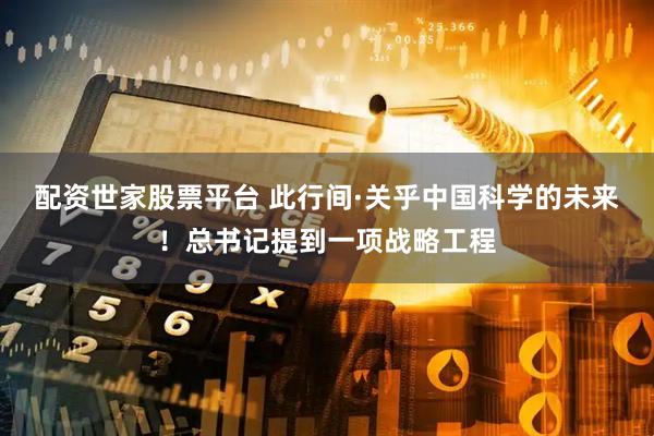 配资世家股票平台 此行间·关乎中国科学的未来！总书记提到一项战略工程