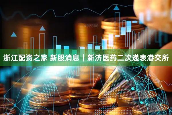 浙江配资之家 新股消息｜新济医药二次递表港交所