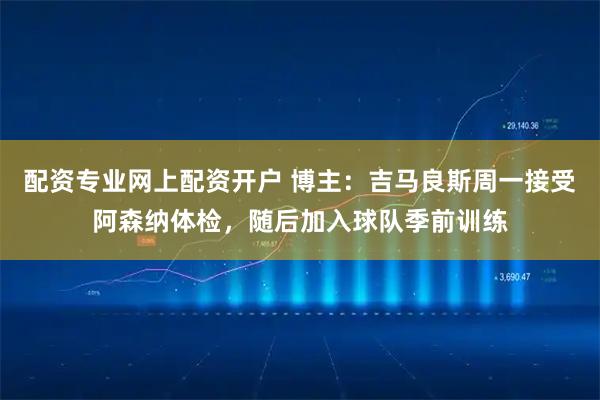 配资专业网上配资开户 博主:吉马良斯周一接受阿森纳体检,随后加入球队季前训练