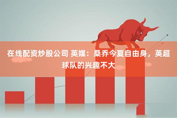 在线配资炒股公司 英媒：桑乔今夏自由身，英超球队的兴趣不大
