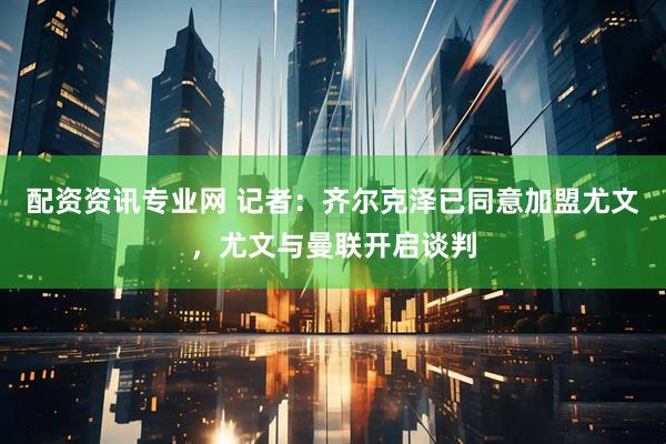 配资资讯专业网 记者：齐尔克泽已同意加盟尤文，尤文与曼联开启谈判