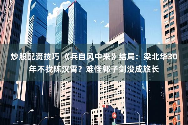 炒股配资技巧 《兵自风中来》结局：梁北华30年不找陈汉霄？难怪郭子剑没成旅长
