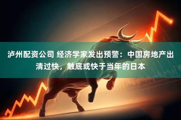 泸州配资公司 经济学家发出预警:中国房地产出清过快,触底或快于当年的日本