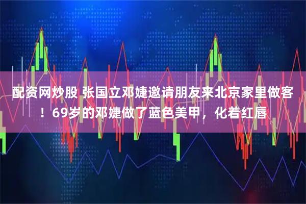 配资网炒股 张国立邓婕邀请朋友来北京家里做客！69岁的邓婕做了蓝色美甲，化着红唇
