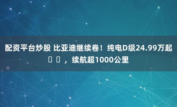 配资平台炒股 比亚迪继续卷！纯电D级24.99万起​​，续航超1000公里