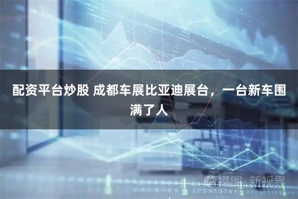配资平台炒股 成都车展比亚迪展台,一台新车围满了人
