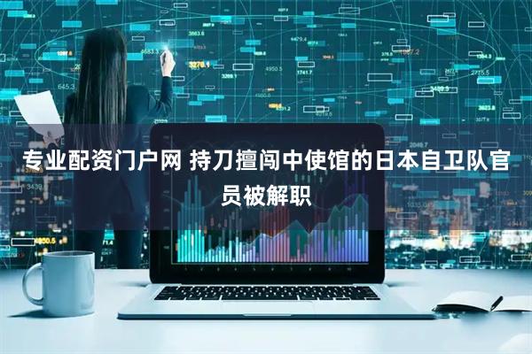 专业配资门户网 持刀擅闯中使馆的日本自卫队官员被解职