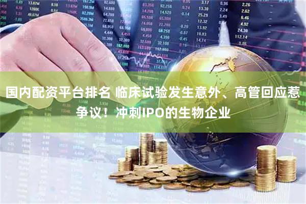 国内配资平台排名 临床试验发生意外、高管回应惹争议！冲刺IPO的生物企业