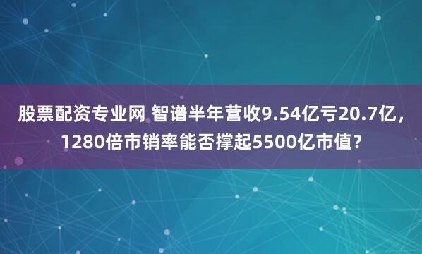 股票配资专业网 智谱半年营收9.54亿亏20.7亿，1280倍市销率能否撑起5500亿市值？
