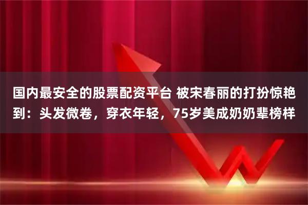 国内最安全的股票配资平台 被宋春丽的打扮惊艳到：头发微卷，穿衣年轻，75岁美成奶奶辈榜样