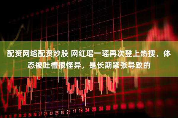 配资网络配资炒股 网红瑶一瑶再次登上热搜，体态被吐槽很怪异，是长期紧张导致的