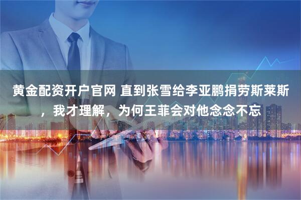黄金配资开户官网 直到张雪给李亚鹏捐劳斯莱斯，我才理解，为何王菲会对他念念不忘