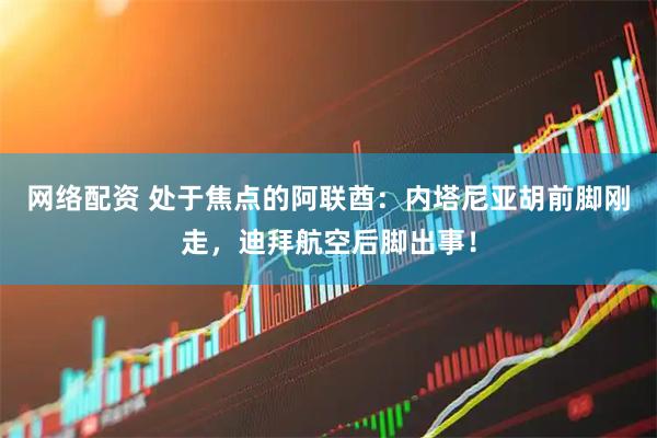 网络配资 处于焦点的阿联酋：内塔尼亚胡前脚刚走，迪拜航空后脚出事！